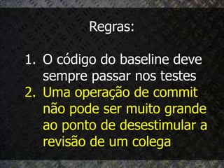 Regras:

1. O código do baseline deve
   sempre passar nos testes
2. Uma operação de commit
   não pode ser muito grande
   ao ponto de desestimular a
   revisão de um colega
 
