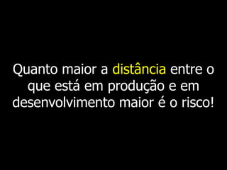 Quanto maior a distância entre o
  que está em produção e em
desenvolvimento maior é o risco!
 