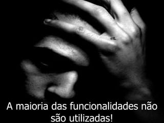 A maioria das funcionalidades não
          são utilizadas!
 