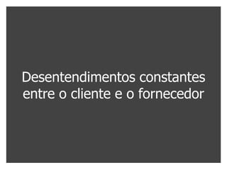 Desentendimentos constantes
entre o cliente e o fornecedor
 