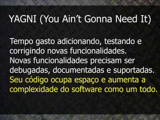 YAGNI (You Ain’t Gonna Need It)

Tempo gasto adicionando, testando e
corrigindo novas funcionalidades.
Novas funcionalidades precisam ser
debugadas, documentadas e suportadas.
Seu código ocupa espaço e aumenta a
complexidade do software como um todo.
 