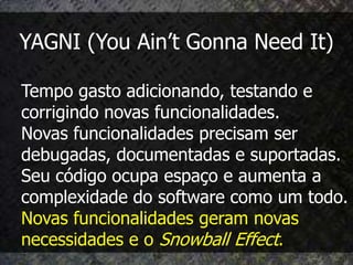 YAGNI (You Ain’t Gonna Need It)

Tempo gasto adicionando, testando e
corrigindo novas funcionalidades.
Novas funcionalidades precisam ser
debugadas, documentadas e suportadas.
Seu código ocupa espaço e aumenta a
complexidade do software como um todo.
Novas funcionalidades geram novas
necessidades e o Snowball Effect.
 