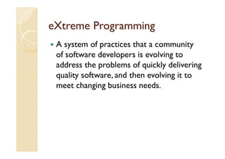 eXtreme Programming
 A system of practices that a community
 of software developers is evolving to
 address the problems of quickly delivering
 quality software, and then evolving it to
 meet changing business needs.
 