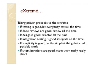 eXtreme…

Taking proven practices to the extreme
  If testing is good, let everybody test all the time
  If code reviews are good, review all the time
  If design is good, refactor all the time
  If integration testing is good, integrate all the time
  If simplicity is good, do the simplest thing that could
  possibly work
  If short iterations are good, make them really, really
  short
 