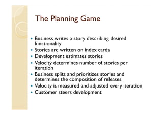 The Planning Game

Business writes a story describing desired
functionality
Stories are written on index cards
Development estimates stories
Velocity determines number of stories per
iteration
Business splits and prioritizes stories and
determines the composition of releases
Velocity is measured and adjusted every iteration
Customer steers development
 