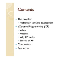 Contents

The problem
◦ Problems in software development
eXtreme Programming (XP)
◦   Values
◦   Practices
◦   Why XP works
◦   Benefits of XP
Conclusions
Resources
 