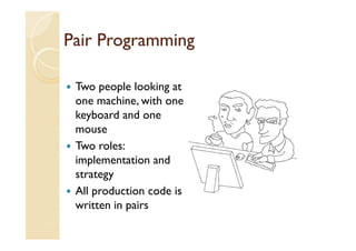 Pair Programming

 Two people looking at
 one machine, with one
 keyboard and one
 mouse
 Two roles:
 implementation and
 strategy
 All production code is
 written in pairs
 