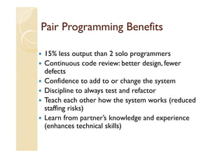 Pair Programming Benefits

15% less output than 2 solo programmers
Continuous code review: better design, fewer
defects
Confidence to add to or change the system
Discipline to always test and refactor
Teach each other how the system works (reduced
staffing risks)
Learn from partner’s knowledge and experience
(enhances technical skills)
 