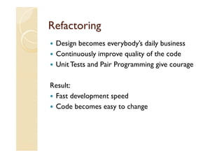 Refactoring
 Design becomes everybody’s daily business
 Continuously improve quality of the code
 Unit Tests and Pair Programming give courage

Result:
 Fast development speed
 Code becomes easy to change
 