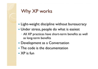 Why XP works

Light-weight: discipline without bureaucracy
Under stress, people do what is easiest
◦ All XP practices have short-term benefits as well
  as long-term benefits
Development as a Conversation
The code is the documentation
XP is fun
 