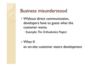 Business misunderstood
 Without direct communication,
 developers have to guess what the
 customer wants.
 ◦ Example: The Orthodontics Project


 What if:
 an on-site customer steers development
 
