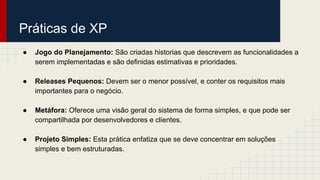 Práticas de XP
● Jogo do Planejamento: São criadas historias que descrevem as funcionalidades a
serem implementadas e são definidas estimativas e prioridades.
● Releases Pequenos: Devem ser o menor possível, e conter os requisitos mais
importantes para o negócio.
● Metáfora: Oferece uma visão geral do sistema de forma simples, e que pode ser
compartilhada por desenvolvedores e clientes.
● Projeto Simples: Esta prática enfatiza que se deve concentrar em soluções
simples e bem estruturadas.
 