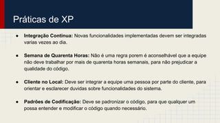 Práticas de XP
● Integração Continua: Novas funcionalidades implementadas devem ser integradas
varias vezes ao dia.
● Semana de Quarenta Horas: Não é uma regra porem é aconselhável que a equipe
não deve trabalhar por mais de quarenta horas semanais, para não prejudicar a
qualidade do código.
● Cliente no Local: Deve ser integrar a equipe uma pessoa por parte do cliente, para
orientar e esclarecer duvidas sobre funcionalidades do sistema.
● Padrões de Codificação: Deve se padronizar o código, para que qualquer um
possa entender e modificar o código quando necessário.
 
