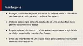 Vantagens
● Entregas constantes de partes funcionais do software assim o cliente não
precisa esperar muito para ver o software funcionando.
● O cliente esta sempre por perto, resultando em uma produto final muito
próximo daquilo que ele deseja.
● Programação em dupla reduz o número de erros e aumenta a legibilidade
do código o que facilita manutenções futuras.
● Erros são encontrados em um estágio inicial, pois são realizados diversos
testes de diversas formas.
 