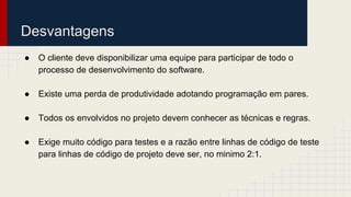 Desvantagens
● O cliente deve disponibilizar uma equipe para participar de todo o
processo de desenvolvimento do software.
● Existe uma perda de produtividade adotando programação em pares.
● Todos os envolvidos no projeto devem conhecer as técnicas e regras.
● Exige muito código para testes e a razão entre linhas de código de teste
para linhas de código de projeto deve ser, no minimo 2:1.
 