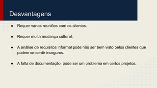 Desvantagens
● Requer varias reuniões com os clientes.
● Requer muita mudança cultural.
● A análise de requisitos informal pode não ser bem visto pelos clientes que
podem se sentir inseguros.
● A falta de documentação pode ser um problema em certos projetos.
 