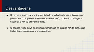 Desvantagens
● Uma cultura na qual você e requisitado a trabalhar horas e horas para
provar seu “comprometimento com a empresa”, você não conseguira
executar o XP se estiver cansado.
● O espaço físico deve permitir a organização da equipe XP de modo que
todos fiquem próximos uns aos outros.
 