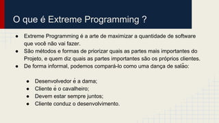 O que é Extreme Programming ?
● Extreme Programming é a arte de maximizar a quantidade de software
que você não vai fazer.
● São métodos e formas de priorizar quais as partes mais importantes do
Projeto, e quem diz quais as partes importantes são os próprios clientes.
● De forma informal, podemos compará-lo como uma danç a de salão:
● Desenvolvedor é a dama;
● Cliente é o cavalheiro;
● Devem estar sempre juntos;
● Cliente conduz o desenvolvimento.
 