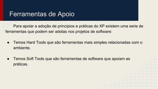 Ferramentas de Apoio
Para apoiar a adoção de princípios e práticas do XP existem uma serie de
ferramentas que podem ser adotas nos projetos de software:
● Temos Hard Tools que são ferramentas mais simples relacionadas com o
ambiente.
● Temos Soft Tools que são ferramentas de software que apoiam as
práticas.
 