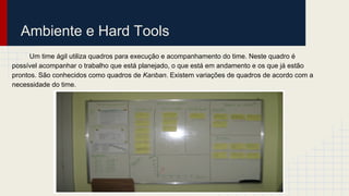 Ambiente e Hard Tools
Um time ágil utiliza quadros para execução e acompanhamento do time. Neste quadro é
possível acompanhar o trabalho que está planejado, o que está em andamento e os que já estão
prontos. São conhecidos como quadros de Kanban. Existem variações de quadros de acordo com a
necessidade do time.
 