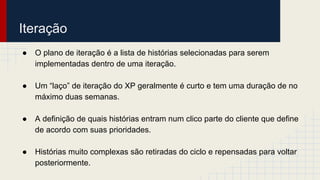 Iteração
● O plano de iteração é a lista de histórias selecionadas para serem
implementadas dentro de uma iteração.
● Um “laço” de iteração do XP geralmente é curto e tem uma duração de no
máximo duas semanas.
● A definição de quais histórias entram num clico parte do cliente que define
de acordo com suas prioridades.
● Histórias muito complexas são retiradas do ciclo e repensadas para voltar
posteriormente.
 