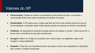 Valores do XP
● Comunicação: Focada em reduzir a quantidade de documentos formais, e aumentar a
comunicação direta entre todas as pessoas envolvidas no projeto.
● Simplicidade: A XP sugere que o código seja feito da forma mais simples possível e que as
funcionalidades e requisitos sejam feitas apenas quando as mesmas se fizerem necessárias.
● Feedback: As respostas às decisões tomadas devem ser rápidas e visíveis. Todos devem ter, o
tempo todo, consciência do que está acontecendo.
● Coragem: Alterar um código em produção, sem causar bugs, com agilidade, exige muita
coragem e responsabilidade.
● Respeito: Todos têm sua importância dentro da equipe e devem ser respeitados e valorizados.
Isso mantém o trabalho energizado.
 