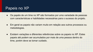 Papeis no XP
● Os papéis de um time no XP são formados por uma variedade de pessoas
com características e habilidades necessárias para o sucesso do projeto.
● Em geral os papeis não variam muito em relação aos outros processos ou
metodologias.
● Existem variações e diferentes referências sobre os papeis no XP. Estes
papeis até podem ser acumulados por mais de uma pessoa dentro do
time, porém deve se tomar cuidado.
 