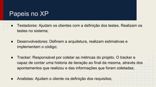 Papeis no XP
● Testadores: Ajudam os clientes com a definição dos testes. Realizam os
testes no sistema;
● Desenvolvedores: Definem a arquitetura, realizam estimativas e
implementam o código;
● Tracker: Responsável por coletar as métricas do projeto. O tracker e
capaz de contar uma historia de iteração ao final da mesma, através dos
apontamentos que realizou e das informações que foram coletadas;
● Analistas: Ajudam o cliente na definição dos requisitos;
 