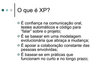 O que é XP? É confiança na comunicação oral, testes automáticos e código para “falar” sobre o projeto; É se basear em uma modelagem evolucionária que abraça a mudança; É apoiar a colaboração constante das pessoas envolvidas; É basear-se em práticas que funcionam no curto e no longo prazo; 