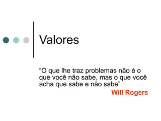 Valores “ O que lhe traz problemas não é o que você não sabe, mas o que você acha que sabe e não sabe” Will Rogers  