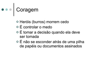 Coragem Heróis (burros) morrem cedo É controlar o medo É tomar a decisão quando ela deve ser tomada É não se esconder atrás de uma pilha de papéis ou documentos assinados 