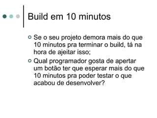 Build em 10 minutos Se o seu projeto demora mais do que 10 minutos pra terminar o build, tá na hora de ajeitar isso; Qual programador gosta de apertar um botão ter que esperar mais do que 10 minutos pra poder testar o que acabou de desenvolver? 