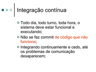 Integração contínua Todo dia, todo turno, toda hora, o sistema deve estar funcional e executando; Não se faz commit  de código que não funciona ; Integrando continuamente e cedo, até os problemas de comunicação desaparecem; 