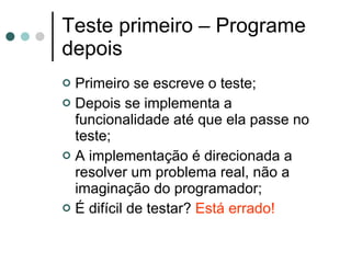 Teste primeiro – Programe depois Primeiro se escreve o teste; Depois se implementa a funcionalidade até que ela passe no teste; A implementação é direcionada a resolver um problema real, não a imaginação do programador; É difícil de testar?  Está errado! 