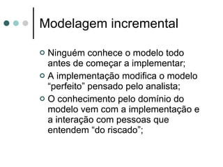 Modelagem incremental Ninguém conhece o modelo todo antes de começar a implementar; A implementação modifica o modelo “perfeito” pensado pelo analista; O conhecimento pelo domínio do modelo vem com a implementação e a interação com pessoas que entendem “do riscado”; 
