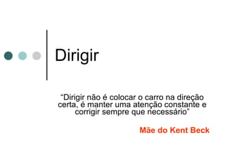 Dirigir “ Dirigir não é colocar o carro na direção certa, é manter uma atenção constante e corrigir sempre que necessário” Mãe do Kent Beck 