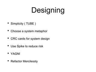 Designing
• Simplicity ( TUBE )
• Choose a system metaphor
• CRC cards for system design
• Use Spike to reduce risk
• YAGNI
• Refactor Mercilessly
 