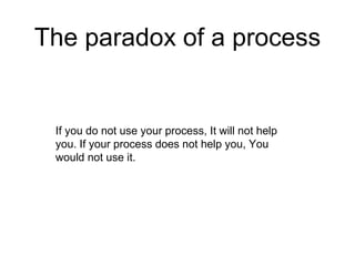 The paradox of a process
If you do not use your process, It will not help
you. If your process does not help you, You
would not use it.
 