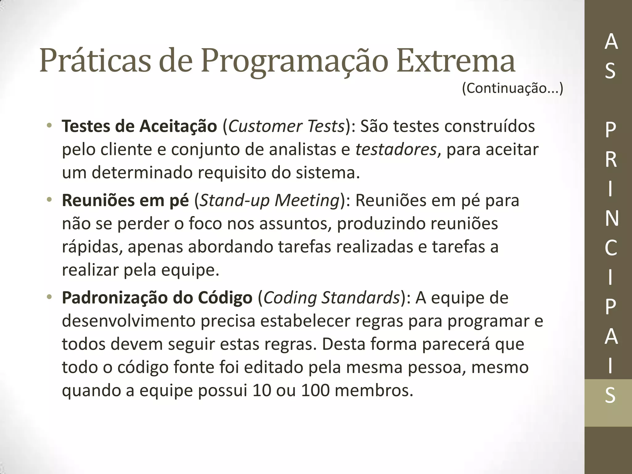 Práticas de Programação Extrema
• Testes de Aceitação (Customer Tests): São testes construídos
pelo cliente e conjunto de analistas e testadores, para aceitar
um determinado requisito do sistema.
• Reuniões em pé (Stand-up Meeting): Reuniões em pé para
não se perder o foco nos assuntos, produzindo reuniões
rápidas, apenas abordando tarefas realizadas e tarefas a
realizar pela equipe.
• Padronização do Código (Coding Standards): A equipe de
desenvolvimento precisa estabelecer regras para programar e
todos devem seguir estas regras. Desta forma parecerá que
todo o código fonte foi editado pela mesma pessoa, mesmo
quando a equipe possui 10 ou 100 membros.
A
S
P
R
I
N
C
I
P
A
I
S
(Continuação...)
 