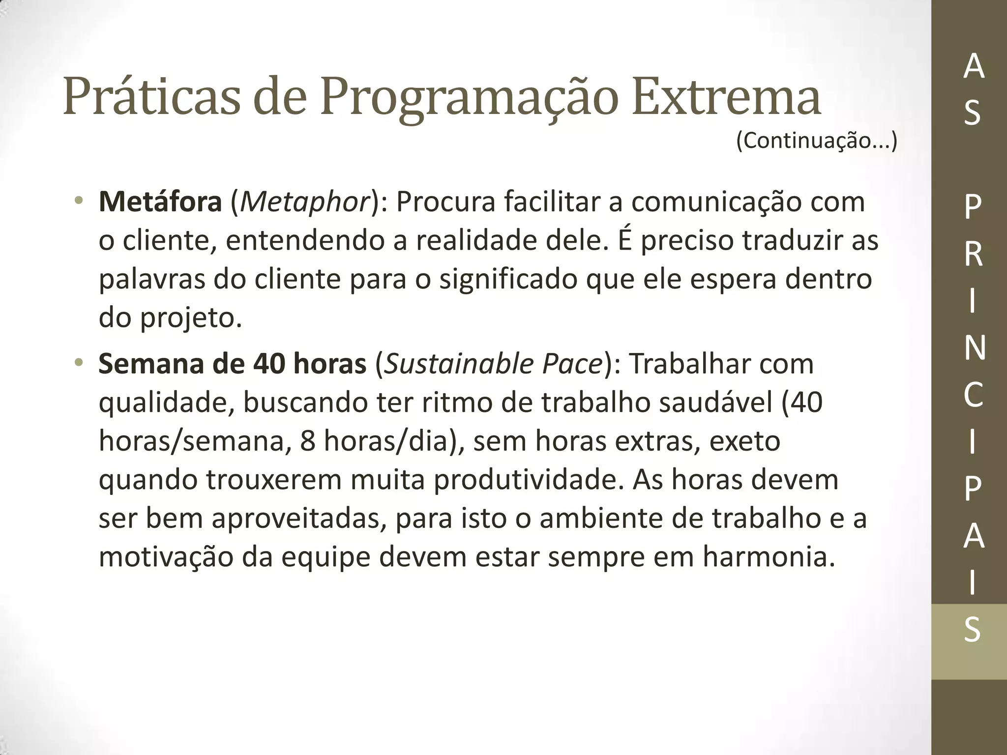 Práticas de Programação Extrema
• Metáfora (Metaphor): Procura facilitar a comunicação com
o cliente, entendendo a realidade dele. É preciso traduzir as
palavras do cliente para o significado que ele espera dentro
do projeto.
• Semana de 40 horas (Sustainable Pace): Trabalhar com
qualidade, buscando ter ritmo de trabalho saudável (40
horas/semana, 8 horas/dia), sem horas extras, exeto
quando trouxerem muita produtividade. As horas devem
ser bem aproveitadas, para isto o ambiente de trabalho e a
motivação da equipe devem estar sempre em harmonia.
A
S
P
R
I
N
C
I
P
A
I
S
(Continuação...)
 