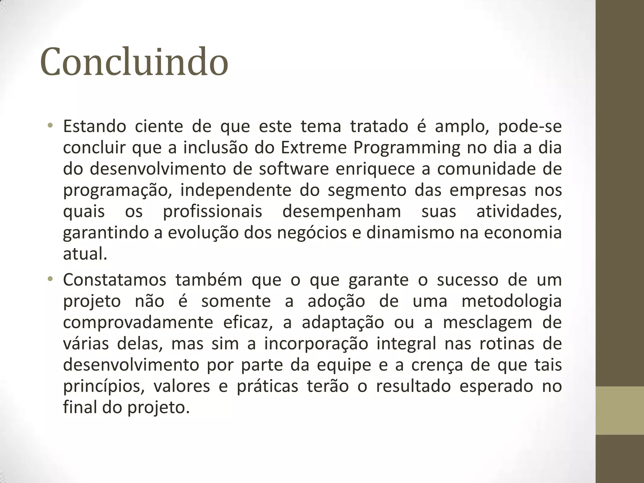Concluindo
• Estando ciente de que este tema tratado é amplo, pode-se
concluir que a inclusão do Extreme Programming no dia a dia
do desenvolvimento de software enriquece a comunidade de
programação, independente do segmento das empresas nos
quais os profissionais desempenham suas atividades,
garantindo a evolução dos negócios e dinamismo na economia
atual.
• Constatamos também que o que garante o sucesso de um
projeto não é somente a adoção de uma metodologia
comprovadamente eficaz, a adaptação ou a mesclagem de
várias delas, mas sim a incorporação integral nas rotinas de
desenvolvimento por parte da equipe e a crença de que tais
princípios, valores e práticas terão o resultado esperado no
final do projeto.
 