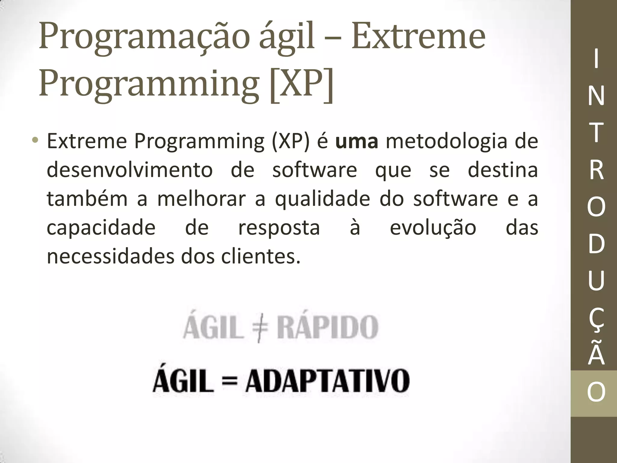Programação ágil – Extreme
Programming [XP]
• Extreme Programming (XP) é uma metodologia de
desenvolvimento de software que se destina
também a melhorar a qualidade do software e a
capacidade de resposta à evolução das
necessidades dos clientes.
I
N
T
R
O
D
U
Ç
Ã
O
 