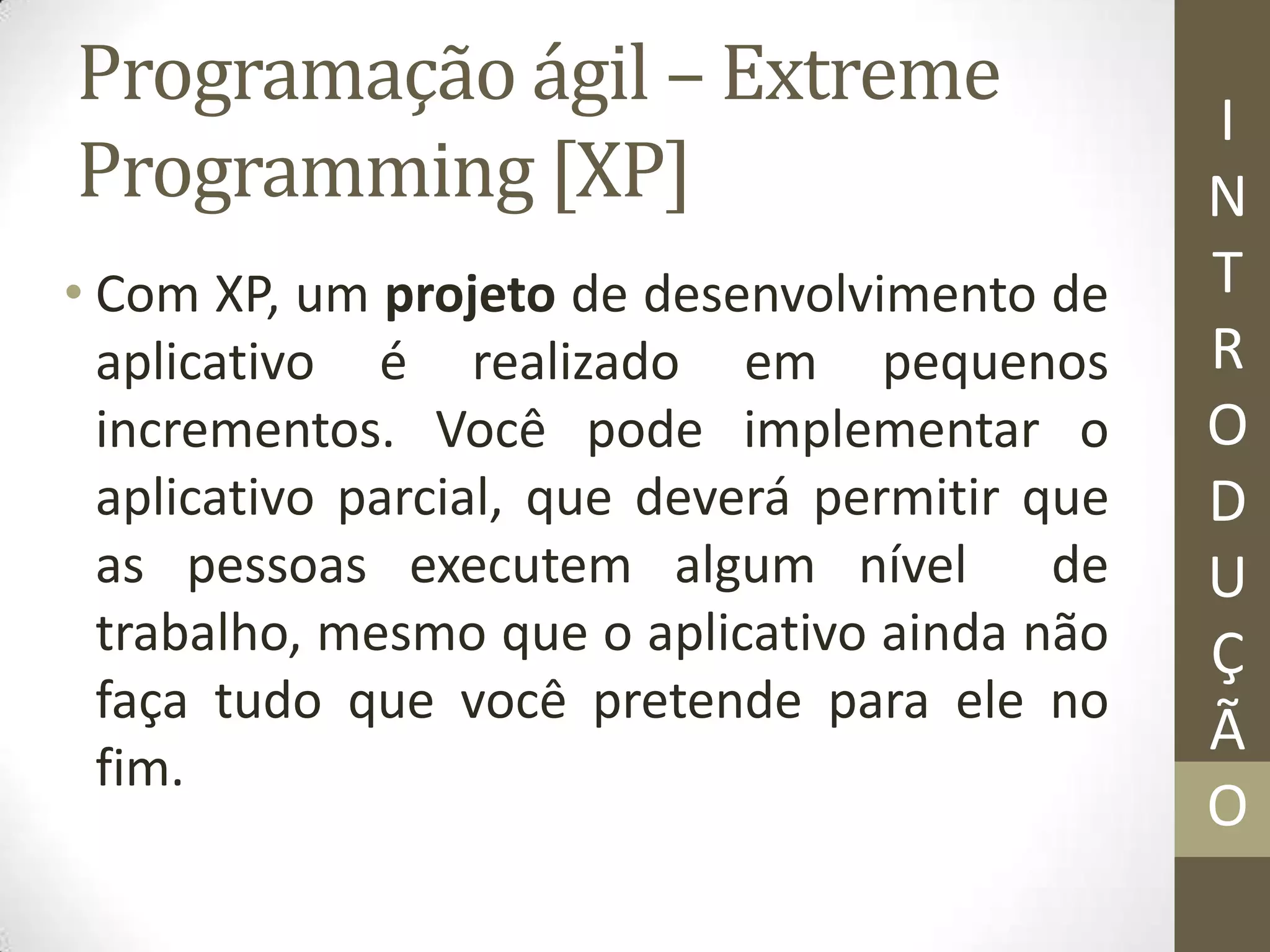 Programação ágil – Extreme
Programming [XP]
• Com XP, um projeto de desenvolvimento de
aplicativo é realizado em pequenos
incrementos. Você pode implementar o
aplicativo parcial, que deverá permitir que
as pessoas executem algum nível de
trabalho, mesmo que o aplicativo ainda não
faça tudo que você pretende para ele no
fim.
I
N
T
R
O
D
U
Ç
Ã
O
 