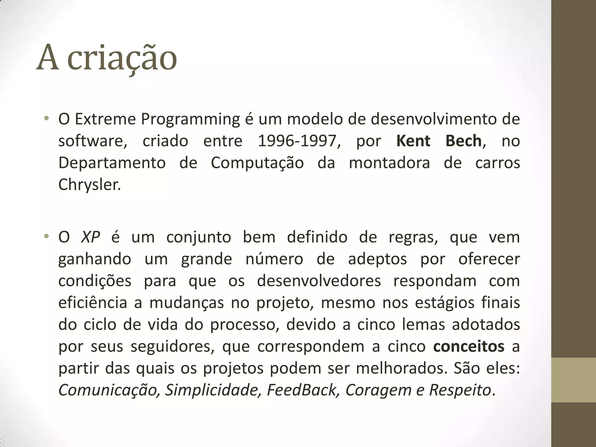A criação
• O Extreme Programming é um modelo de desenvolvimento de
software, criado entre 1996-1997, por Kent Bech, no
Departamento de Computação da montadora de carros
Chrysler.
• O XP é um conjunto bem definido de regras, que vem
ganhando um grande número de adeptos por oferecer
condições para que os desenvolvedores respondam com
eficiência a mudanças no projeto, mesmo nos estágios finais
do ciclo de vida do processo, devido a cinco lemas adotados
por seus seguidores, que correspondem a cinco conceitos a
partir das quais os projetos podem ser melhorados. São eles:
Comunicação, Simplicidade, FeedBack, Coragem e Respeito.
 