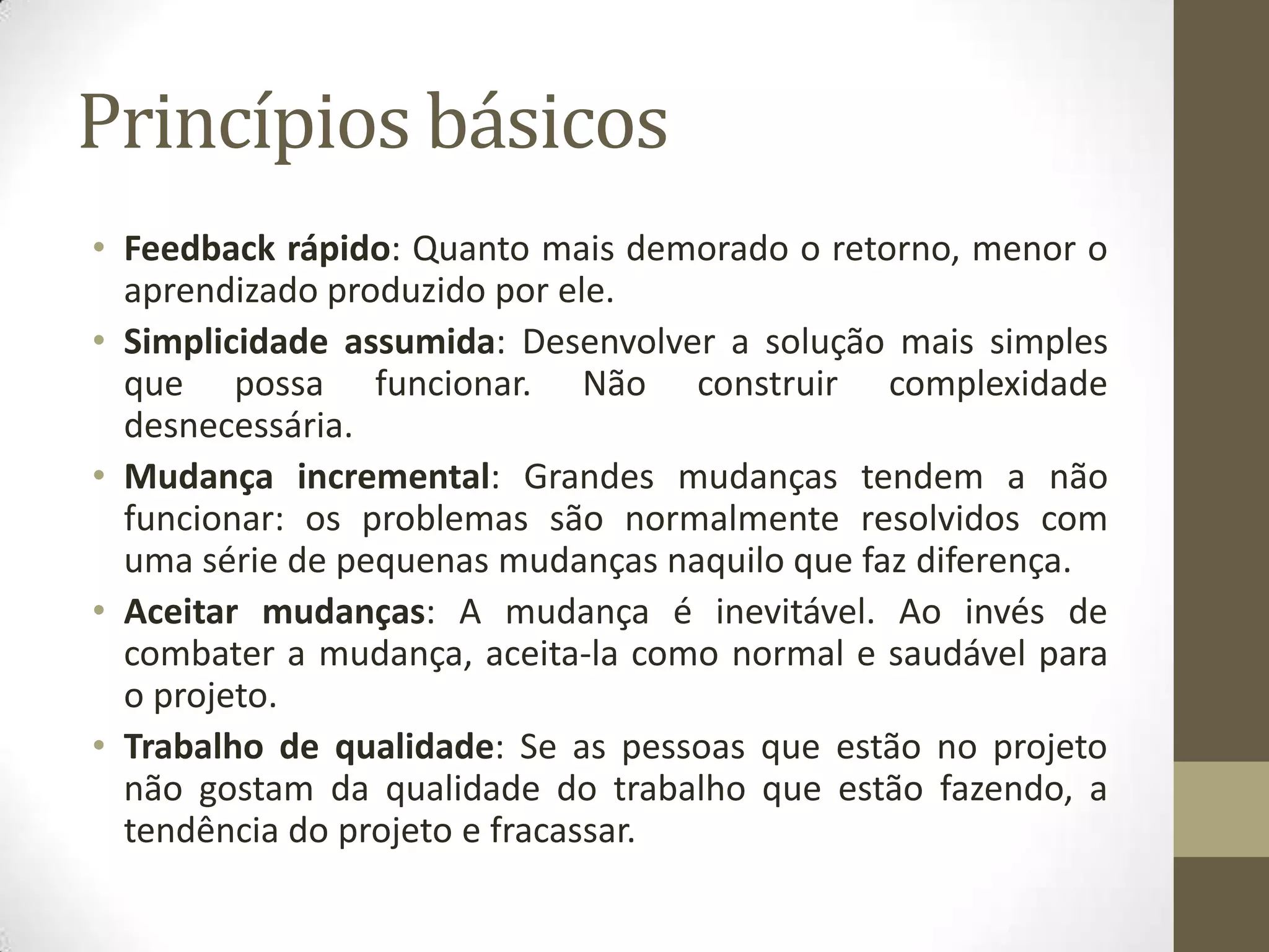 Princípios básicos
• Feedback rápido: Quanto mais demorado o retorno, menor o
aprendizado produzido por ele.
• Simplicidade assumida: Desenvolver a solução mais simples
que possa funcionar. Não construir complexidade
desnecessária.
• Mudança incremental: Grandes mudanças tendem a não
funcionar: os problemas são normalmente resolvidos com
uma série de pequenas mudanças naquilo que faz diferença.
• Aceitar mudanças: A mudança é inevitável. Ao invés de
combater a mudança, aceita-la como normal e saudável para
o projeto.
• Trabalho de qualidade: Se as pessoas que estão no projeto
não gostam da qualidade do trabalho que estão fazendo, a
tendência do projeto e fracassar.
 