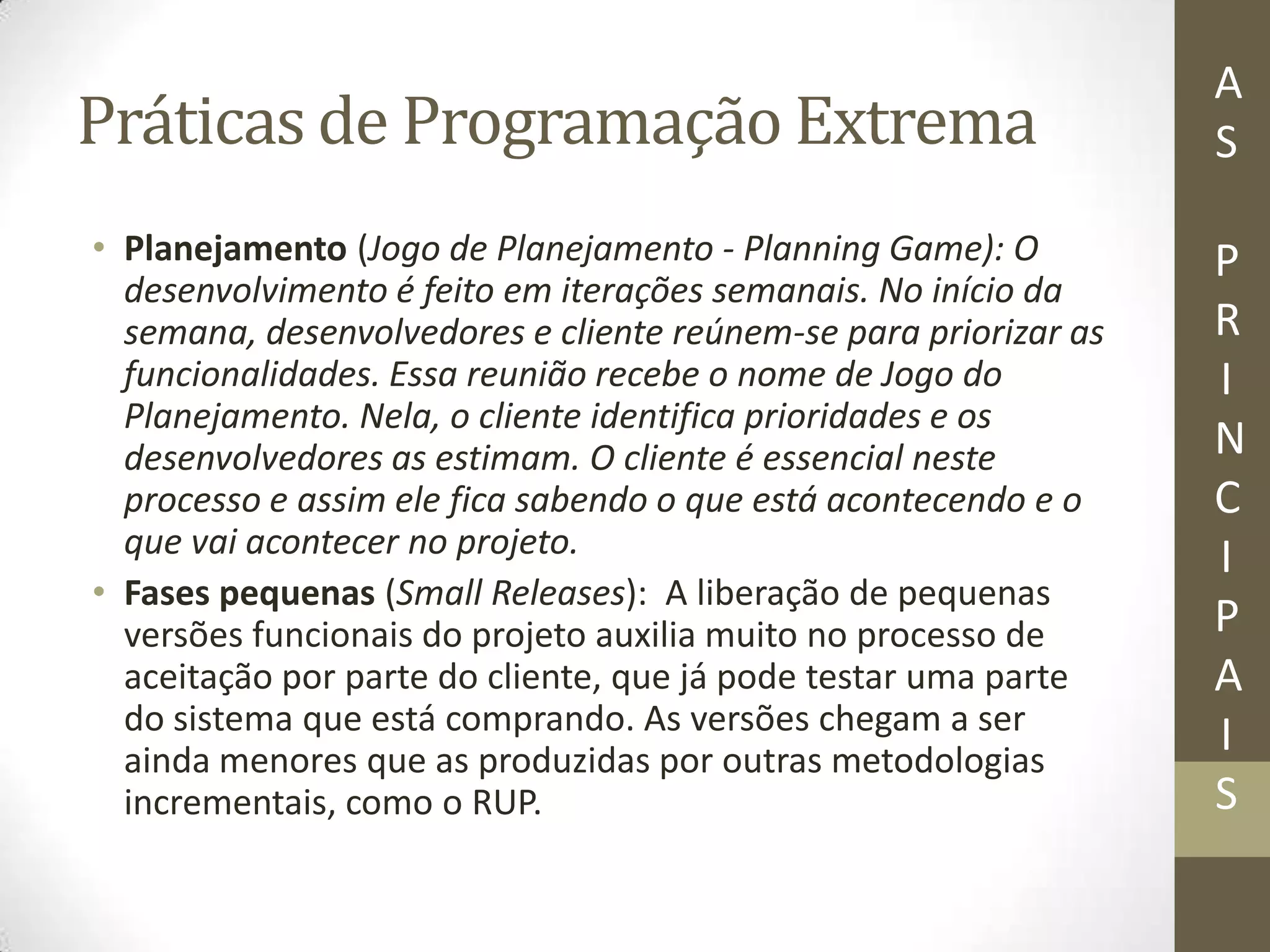Práticas de Programação Extrema
• Planejamento (Jogo de Planejamento - Planning Game): O
desenvolvimento é feito em iterações semanais. No início da
semana, desenvolvedores e cliente reúnem-se para priorizar as
funcionalidades. Essa reunião recebe o nome de Jogo do
Planejamento. Nela, o cliente identifica prioridades e os
desenvolvedores as estimam. O cliente é essencial neste
processo e assim ele fica sabendo o que está acontecendo e o
que vai acontecer no projeto.
• Fases pequenas (Small Releases): A liberação de pequenas
versões funcionais do projeto auxilia muito no processo de
aceitação por parte do cliente, que já pode testar uma parte
do sistema que está comprando. As versões chegam a ser
ainda menores que as produzidas por outras metodologias
incrementais, como o RUP.
A
S
P
R
I
N
C
I
P
A
I
S
 