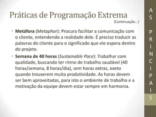 Práticas de Programação Extrema
• Metáfora (Metaphor): Procura facilitar a comunicação com
o cliente, entendendo a realidade dele. É preciso traduzir as
palavras do cliente para o significado que ele espera dentro
do projeto.
• Semana de 40 horas (Sustainable Pace): Trabalhar com
qualidade, buscando ter ritmo de trabalho saudável (40
horas/semana, 8 horas/dia), sem horas extras, exeto
quando trouxerem muita produtividade. As horas devem
ser bem aproveitadas, para isto o ambiente de trabalho e a
motivação da equipe devem estar sempre em harmonia.
A
S
P
R
I
N
C
I
P
A
I
S
(Continuação...)
 