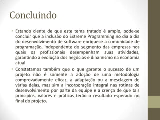 Concluindo
• Estando ciente de que este tema tratado é amplo, pode-se
concluir que a inclusão do Extreme Programming no dia a dia
do desenvolvimento de software enriquece a comunidade de
programação, independente do segmento das empresas nos
quais os profissionais desempenham suas atividades,
garantindo a evolução dos negócios e dinamismo na economia
atual.
• Constatamos também que o que garante o sucesso de um
projeto não é somente a adoção de uma metodologia
comprovadamente eficaz, a adaptação ou a mesclagem de
várias delas, mas sim a incorporação integral nas rotinas de
desenvolvimento por parte da equipe e a crença de que tais
princípios, valores e práticas terão o resultado esperado no
final do projeto.
 