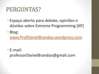 PERGUNTAS?
• Espaço aberto para debate, opiniões e
dúvidas sobre Extreme Programming [XP]
• Blog:
www.ProfDanielBrandao.wordpress.com
• E-mail:
professorDanielBrandao@gmail.com
 