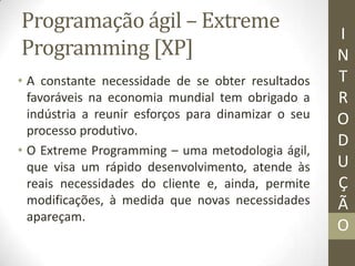 Programação ágil – Extreme
Programming [XP]
• A constante necessidade de se obter resultados
favoráveis na economia mundial tem obrigado a
indústria a reunir esforços para dinamizar o seu
processo produtivo.
• O Extreme Programming – uma metodologia ágil,
que visa um rápido desenvolvimento, atende às
reais necessidades do cliente e, ainda, permite
modificações, à medida que novas necessidades
apareçam.
I
N
T
R
O
D
U
Ç
Ã
O
 